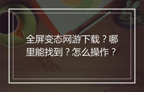 全屏变态网游下载？哪里能找到？怎么操作？