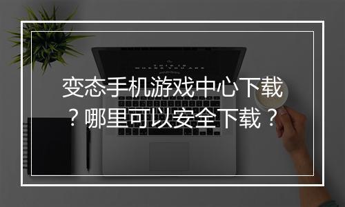 变态手机游戏中心下载？哪里可以安全下载？