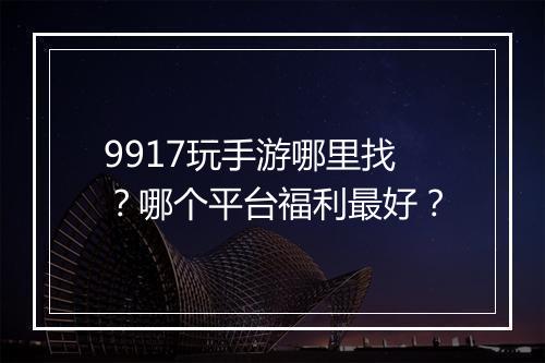 9917玩手游哪里找？哪个平台福利最好？