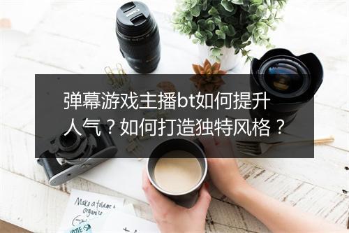 弹幕游戏主播bt如何提升人气?如何打造独特风格?