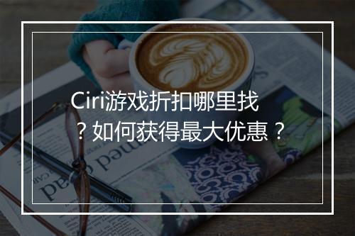 Ciri游戏折扣哪里找？如何获得最大优惠？