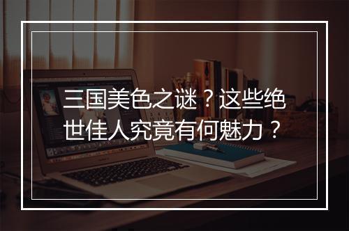 三国美色之谜？这些绝世佳人究竟有何魅力？