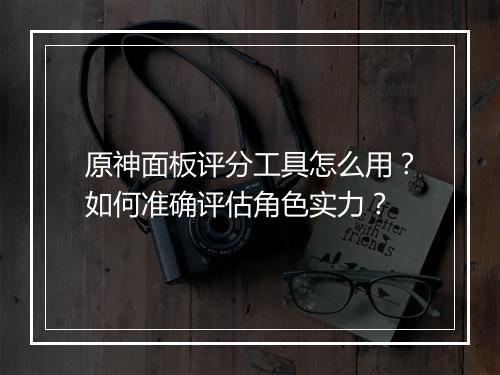 原神面板评分工具怎么用？如何准确评估角色实力？