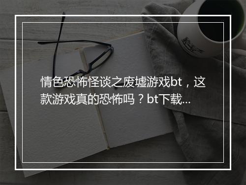 情色恐怖怪谈之废墟游戏bt，这款游戏真的恐怖吗？bt下载安全吗？