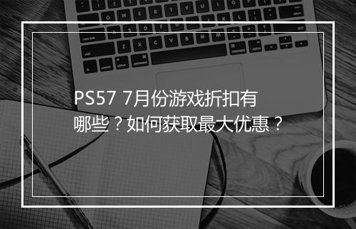 PS57 7月份游戏折扣有哪些？如何获取最大优惠？