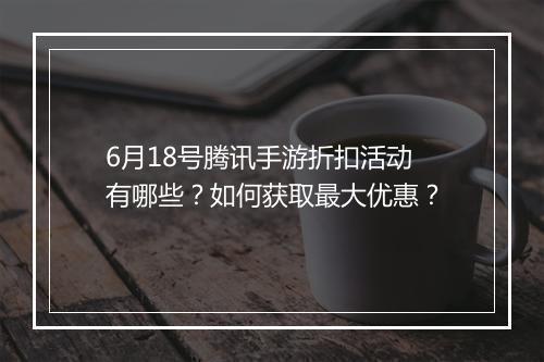 6月18号腾讯手游折扣活动有哪些？如何获取最大优惠？