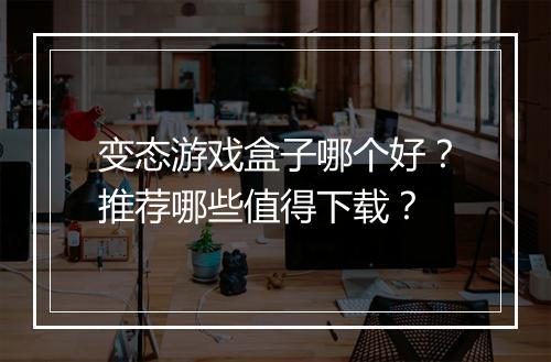 变态游戏盒子哪个好?推荐哪些值得下载?