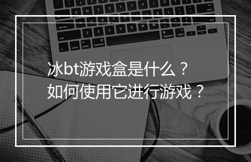 冰bt游戏盒是什么？如何使用它进行游戏？