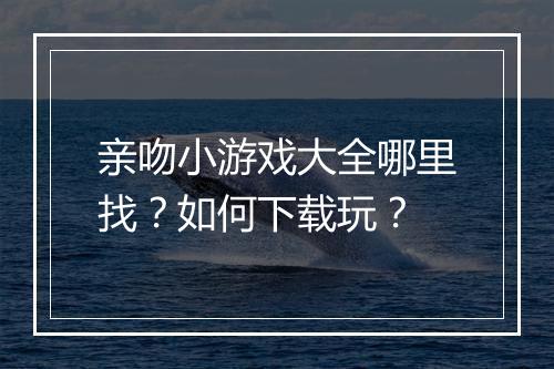 亲吻小游戏大全哪里找？如何下载玩？