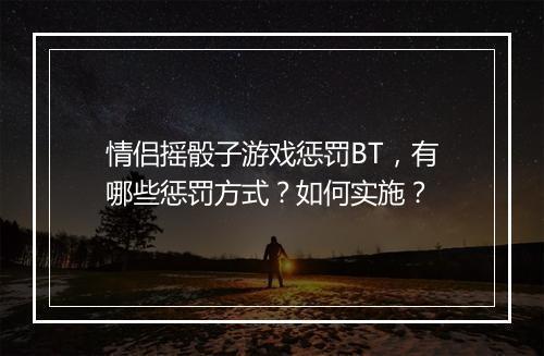 情侣摇骰子游戏惩罚BT，有哪些惩罚方式？如何实施？