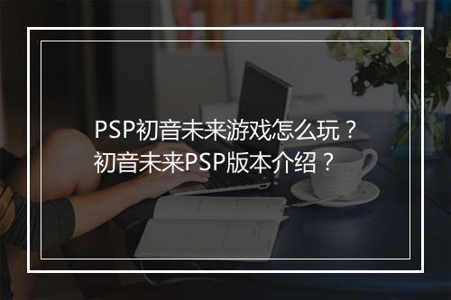PSP初音未来游戏怎么玩？初音未来PSP版本介绍？