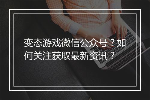 变态游戏微信公众号？如何关注获取最新资讯？