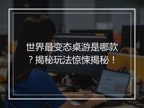 世界最变态桌游是哪款？揭秘玩法惊悚揭秘！