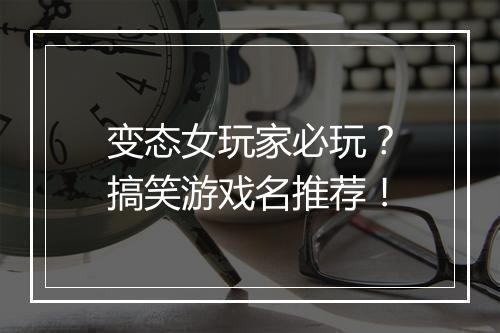 变态女玩家必玩？搞笑游戏名推荐！