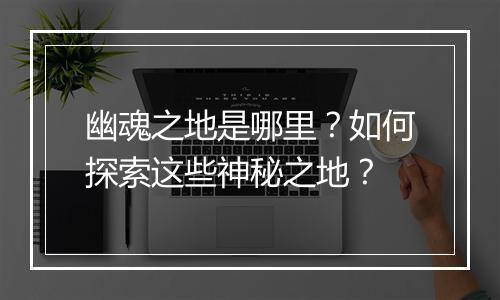 幽魂之地是哪里？如何探索这些神秘之地？