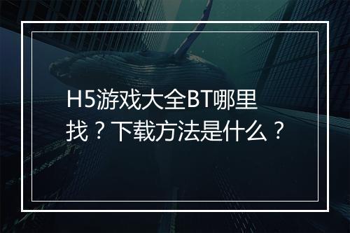 H5游戏大全BT哪里找?下载方法是什么?
