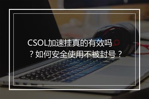 CSOL加速挂真的有效吗？如何安全使用不被封号？