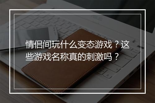 情侣间玩什么变态游戏?这些游戏名称真的刺激吗?