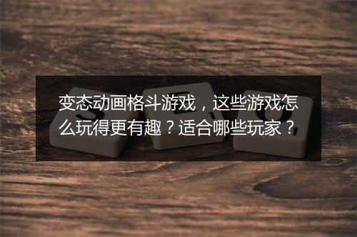 变态动画格斗游戏,这些游戏怎么玩得更有趣?适合哪些玩家?