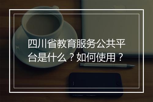 四川省教育服务公共平台是什么?如何使用?