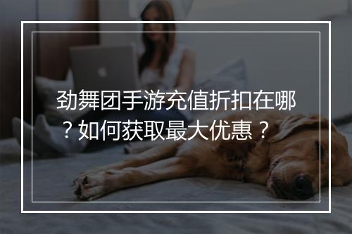 劲舞团手游充值折扣在哪？如何获取最大优惠？