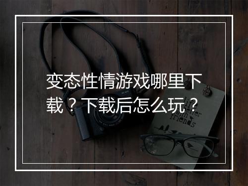 变态性情游戏哪里下载？下载后怎么玩？