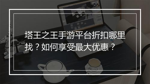 塔王之王手游平台折扣哪里找？如何享受最大优惠？