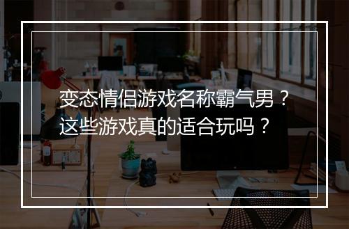 变态情侣游戏名称霸气男?这些游戏真的适合玩吗?