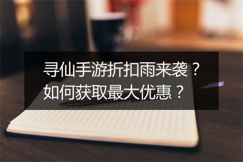 寻仙手游折扣雨来袭？如何获取最大优惠？