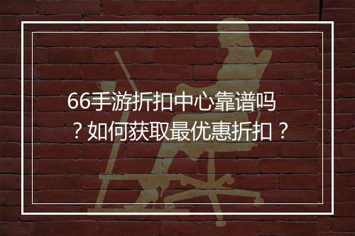 66手游折扣中心靠谱吗？如何获取最优惠折扣？