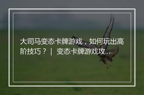 大司马变态卡牌游戏,如何玩出高阶技巧?| 变态卡牌游戏攻略分享