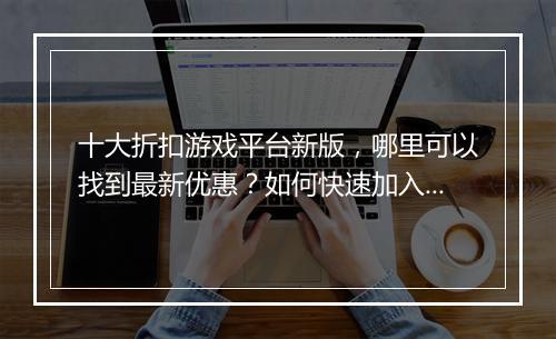 十大折扣游戏平台新版,哪里可以找到最新优惠?如何快速加入?