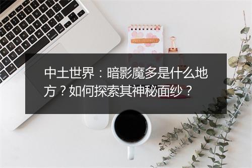 中土世界：暗影魔多是什么地方？如何探索其神秘面纱？