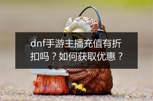 dnf手游主播充值有折扣吗?如何获取优惠?