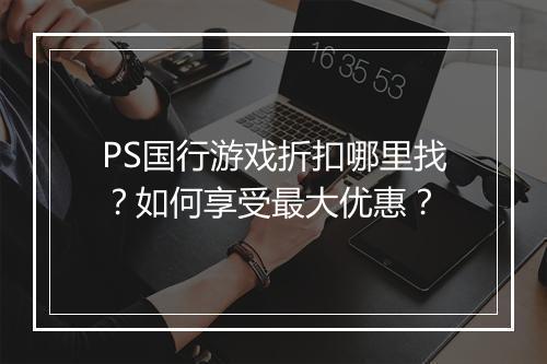 PS国行游戏折扣哪里找？如何享受最大优惠？