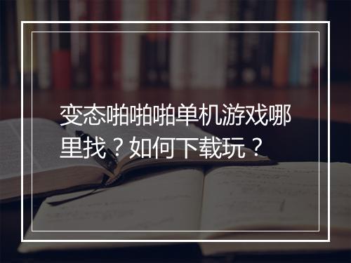 变态啪啪啪单机游戏哪里找?如何下载玩?