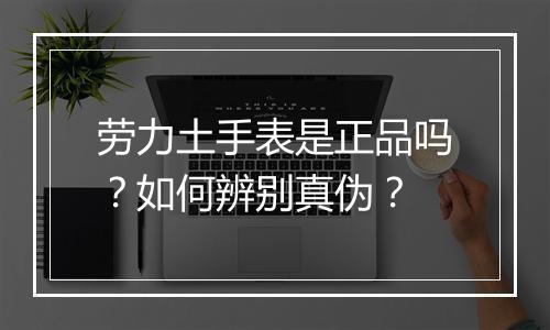 劳力土手表是正品吗?如何辨别真伪?