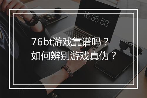 76bt游戏靠谱吗?如何辨别游戏真伪?