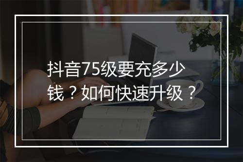 抖音75级要充多少钱?如何快速升级?