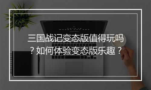 三国战记变态版值得玩吗？如何体验变态版乐趣？