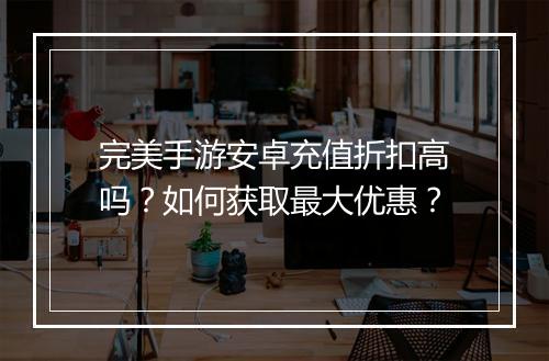 完美手游安卓充值折扣高吗？如何获取最大优惠？