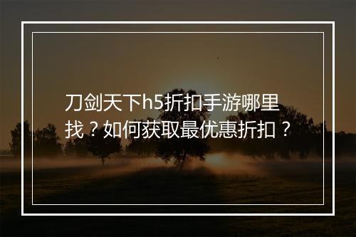 刀剑天下h5折扣手游哪里找?如何获取最优惠折扣?