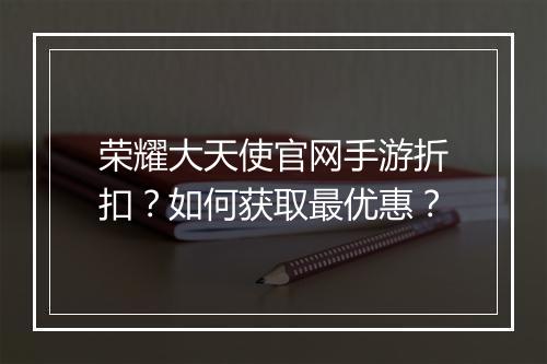 荣耀大天使官网手游折扣？如何获取最优惠？