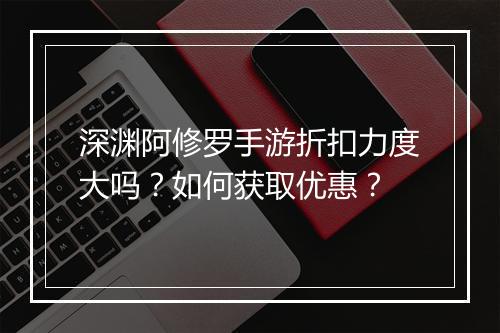 深渊阿修罗手游折扣力度大吗？如何获取优惠？