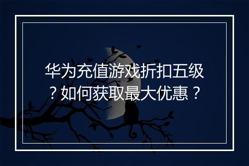 华为充值游戏折扣五级？如何获取最大优惠？