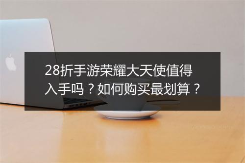 28折手游荣耀大天使值得入手吗?如何购买最划算?
