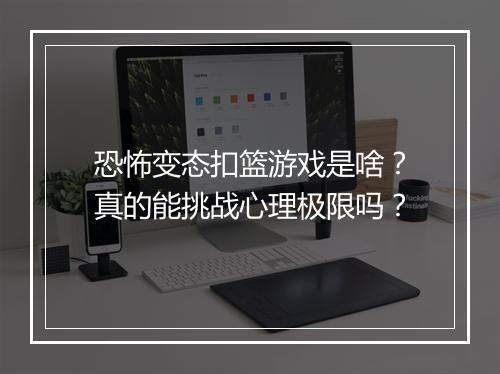 恐怖变态扣篮游戏是啥？真的能挑战心理极限吗？