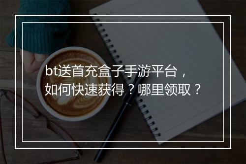 bt送首充盒子手游平台，如何快速获得？哪里领取？