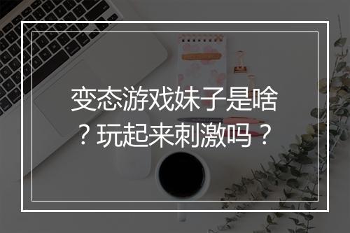 变态游戏妹子是啥？玩起来刺激吗？