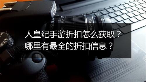 人皇纪手游折扣怎么获取?哪里有最全的折扣信息?